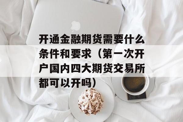 开通金融期货需要什么条件和要求（第一次开户国内四大期货交易所都可以开吗）