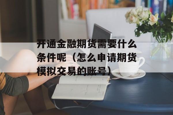 开通金融期货需要什么条件呢（怎么申请期货模拟交易的账号）