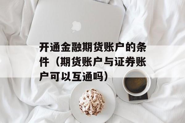 开通金融期货账户的条件（期货账户与证券账户可以互通吗）