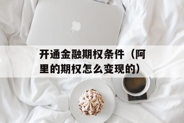 开通金融期权条件（阿里的期权怎么变现的）