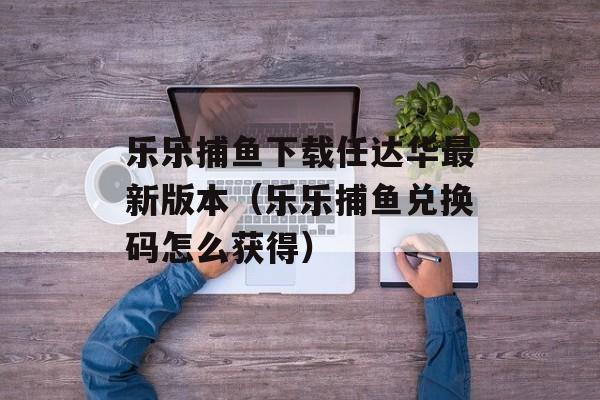 乐乐捕鱼下载任达华最新版本（乐乐捕鱼兑换码怎么获得）