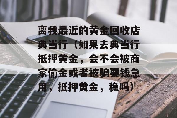 离我最近的黄金回收店典当行（如果去典当行抵押黄金，会不会被商家偷金或者被骗要钱急用，抵押黄金，稳吗）