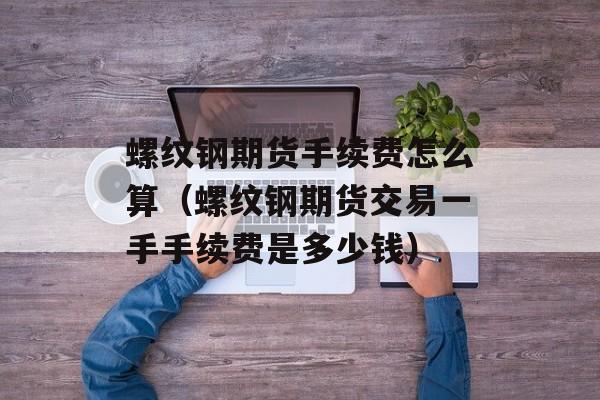 螺纹钢期货手续费怎么算（螺纹钢期货交易一手手续费是多少钱）