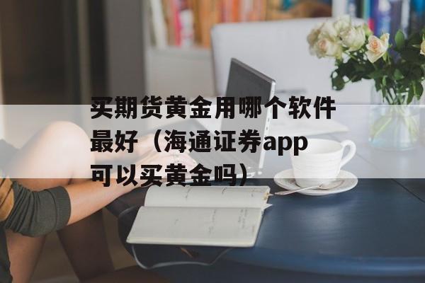 买期货黄金用哪个软件最好（海通证券app可以买黄金吗）