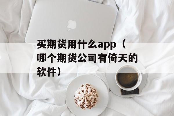 买期货用什么app（哪个期货公司有倚天的软件）