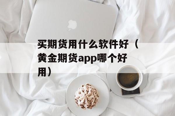 买期货用什么软件好（黄金期货app哪个好用）