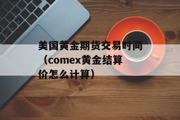 美国黄金期货交易时间（comex黄金结算价怎么计算）