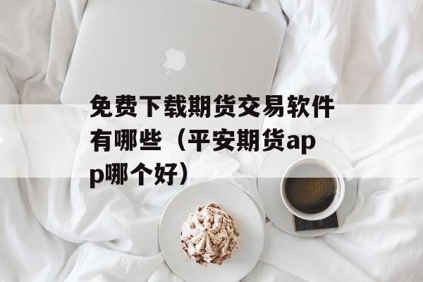 免费下载期货交易软件有哪些（平安期货app哪个好）