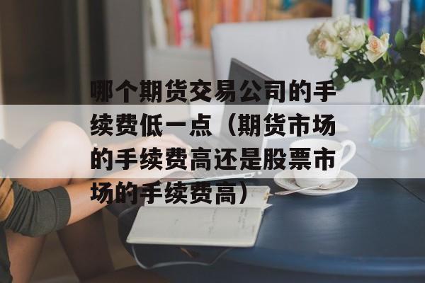 哪个期货交易公司的手续费低一点（期货市场的手续费高还是股票市场的手续费高）