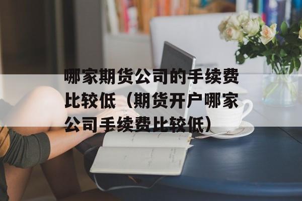 哪家期货公司的手续费比较低（期货开户哪家公司手续费比较低）