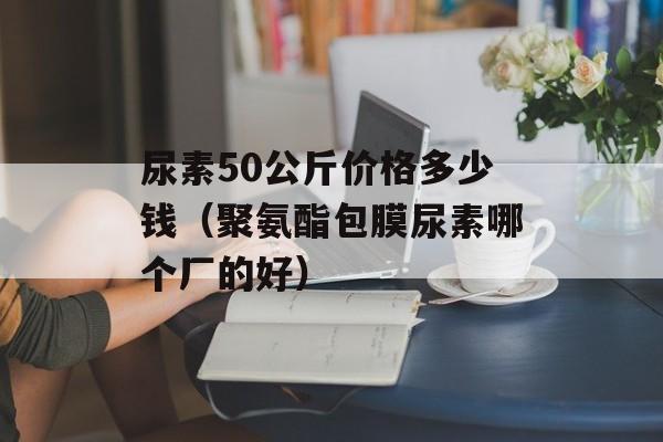 尿素50公斤价格多少钱（聚氨酯包膜尿素哪个厂的好）