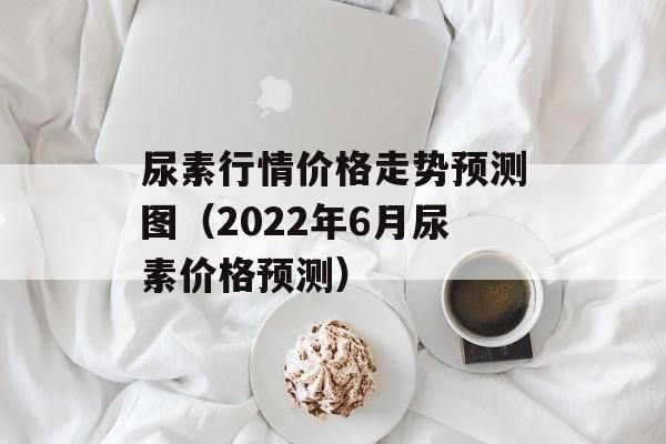 尿素行情价格走势预测图（2022年6月尿素价格预测）