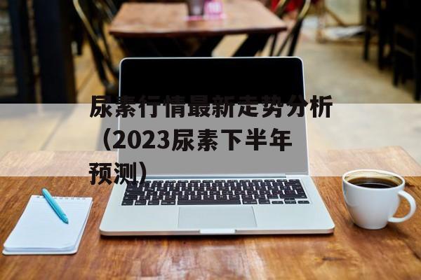 尿素行情最新走势分析（2023尿素下半年预测）