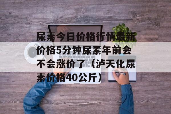 尿素今日价格行情最新价格5分钟尿素年前会不会涨价了（泸天化尿素价格40公斤）