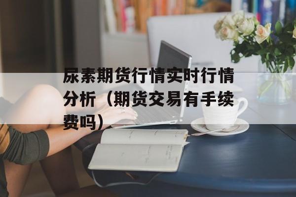 尿素期货行情实时行情分析（期货交易有手续费吗）