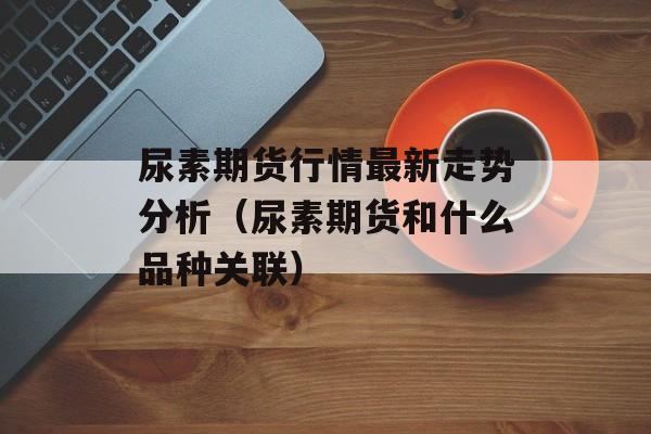 尿素期货行情最新走势分析（尿素期货和什么品种关联）