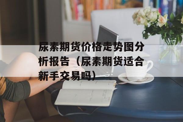 尿素期货价格走势图分析报告（尿素期货适合新手交易吗）