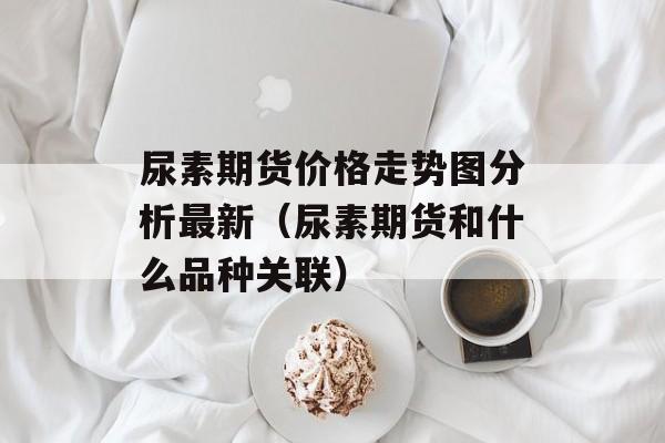 尿素期货价格走势图分析最新（尿素期货和什么品种关联）