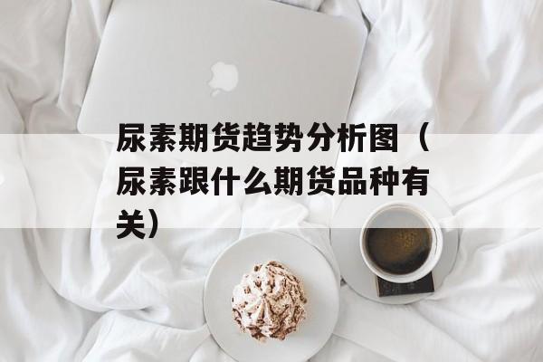 尿素期货趋势分析图（尿素跟什么期货品种有关）