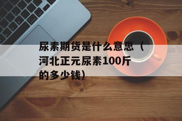 尿素期货是什么意思（河北正元尿素100斤的多少钱）