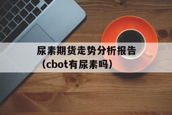 尿素期货走势分析报告（cbot有尿素吗）