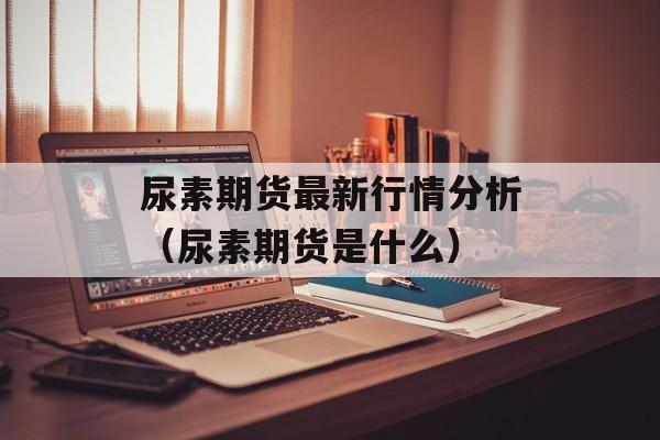 尿素期货最新行情分析（尿素期货是什么）