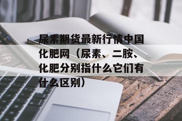 尿素期货最新行情中国化肥网（尿素、二胺、化肥分别指什么它们有什么区别）