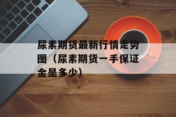 尿素期货最新行情走势图（尿素期货一手保证金是多少）