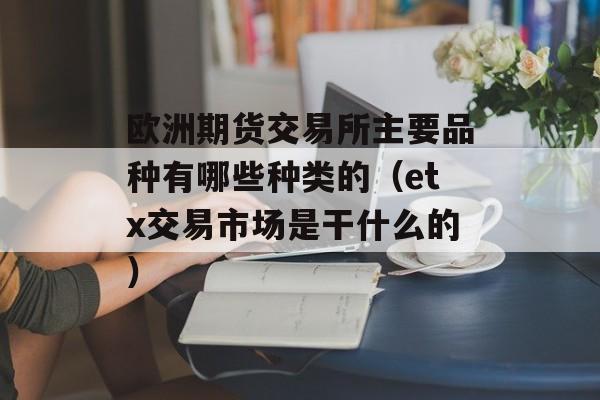 欧洲期货交易所主要品种有哪些种类的（etx交易市场是干什么的）