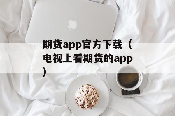 期货app官方下载（电视上看期货的app）