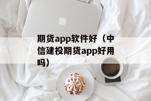 期货app软件好（中信建投期货app好用吗）