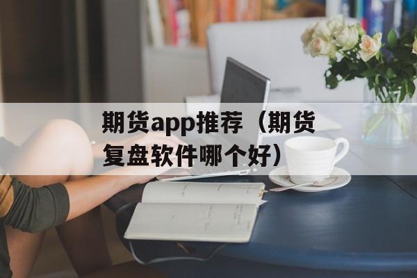 期货app推荐（期货复盘软件哪个好）