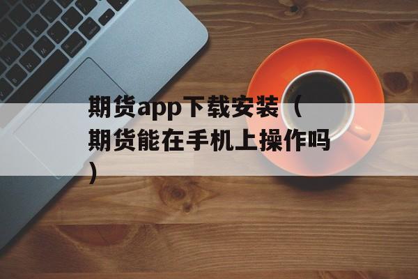 期货app下载安装（期货能在手机上操作吗）