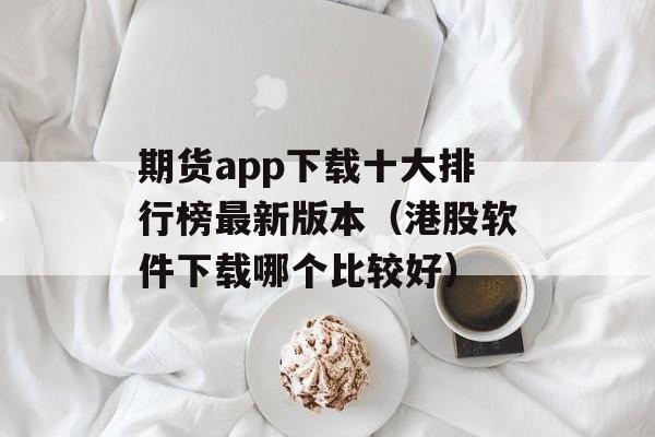 期货app下载十大排行榜最新版本（港股软件下载哪个比较好）