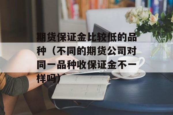 期货保证金比较低的品种（不同的期货公司对同一品种收保证金不一样吗）