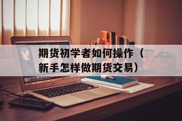 期货初学者如何操作（新手怎样做期货交易）