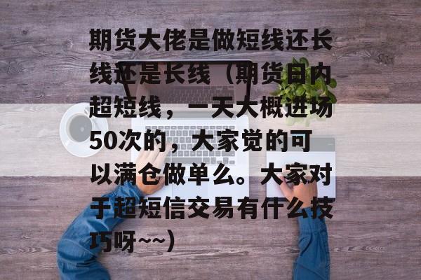 期货大佬是做短线还长线还是长线（期货日内超短线，一天大概进场50次的，大家觉的可以满仓做单么。大家对于超短信交易有什么技巧呀~~）