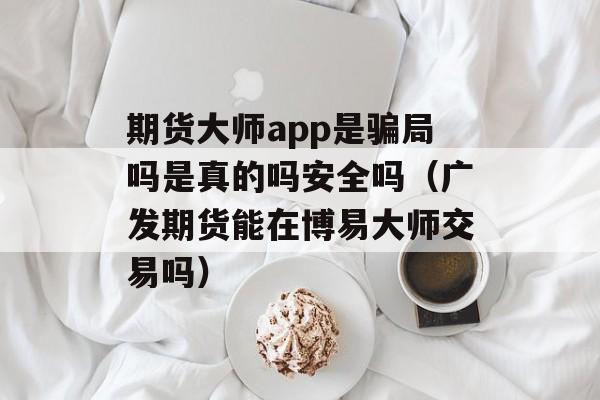 期货大师app是骗局吗是真的吗安全吗（广发期货能在博易大师交易吗）