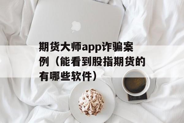 期货大师app诈骗案例（能看到股指期货的有哪些软件）