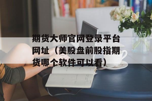 期货大师官网登录平台网址（美股盘前股指期货哪个软件可以看）