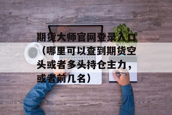 期货大师官网登录入口（哪里可以查到期货空头或者多头持仓主力，或者前几名）