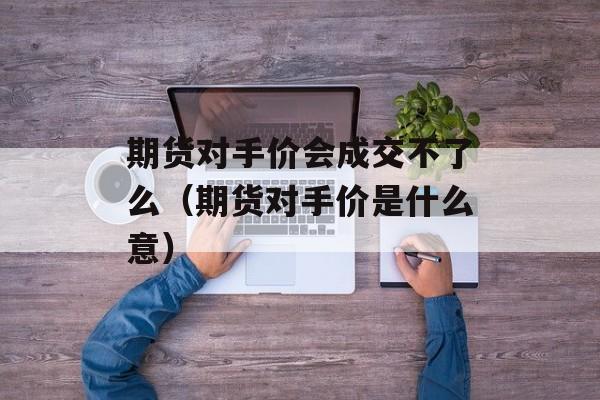 期货对手价会成交不了么（期货对手价是什么意）