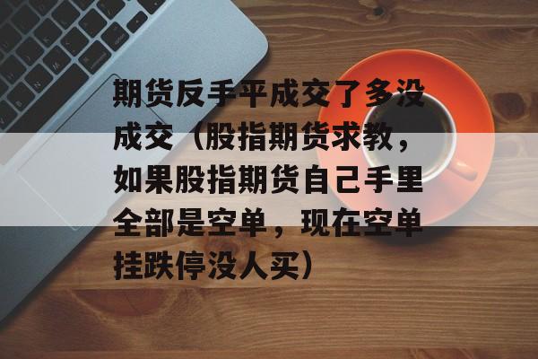 期货反手平成交了多没成交（股指期货求教，如果股指期货自己手里全部是空单，现在空单挂跌停没人买）