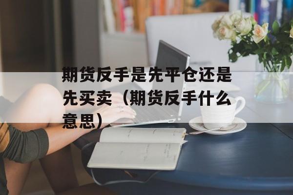 期货反手是先平仓还是先买卖（期货反手什么意思）