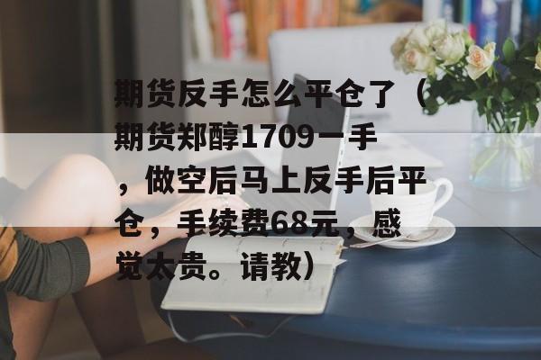 期货反手怎么平仓了（期货郑醇1709一手，做空后马上反手后平仓，手续费68元，感觉太贵。请教）