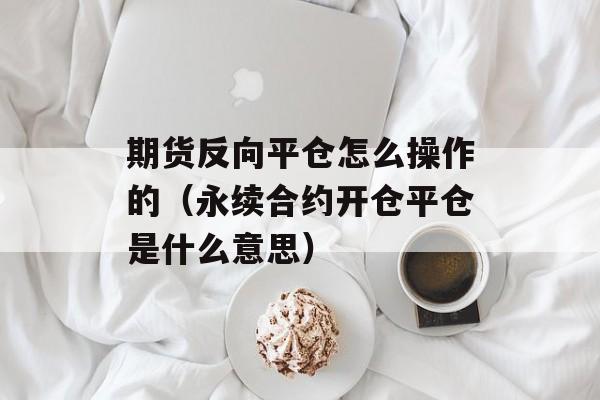 期货反向平仓怎么操作的（永续合约开仓平仓是什么意思）