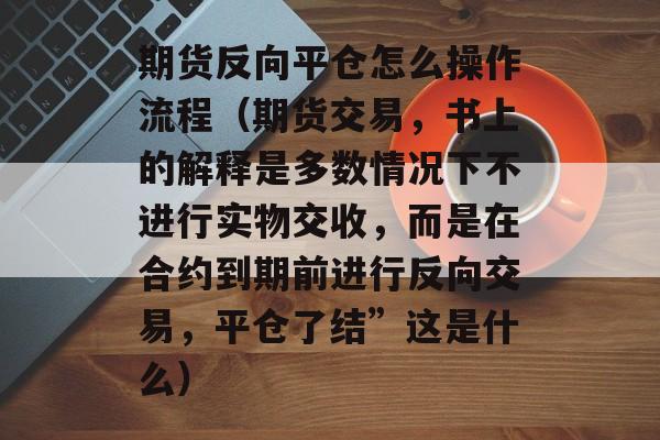 期货反向平仓怎么操作流程（期货交易，书上的解释是多数情况下不进行实物交收，而是在合约到期前进行反向交易，平仓了结”这是什么）