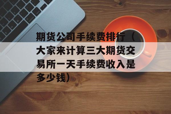 期货公司手续费排行（大家来计算三大期货交易所一天手续费收入是多少钱）