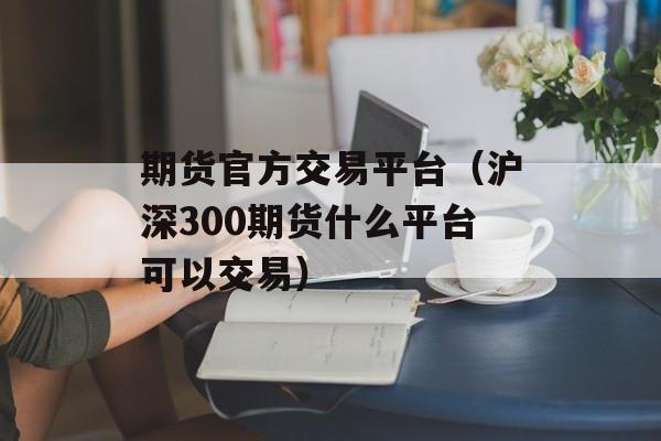 期货官方交易平台（沪深300期货什么平台可以交易）