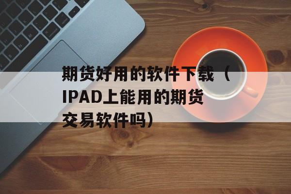 期货好用的软件下载（IPAD上能用的期货交易软件吗）